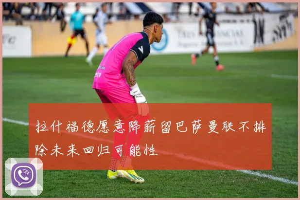 拉什福德愿意降薪留巴萨曼联不排除未来回归可能性