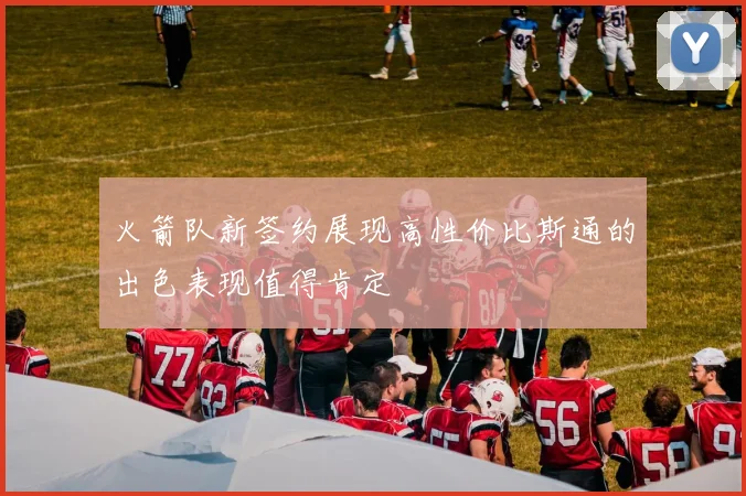 火箭队新签约展现高性价比斯通的出色表现值得肯定