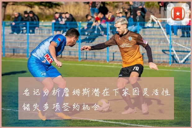 名记分析詹姆斯潜在下家因灵活性错失多项签约机会