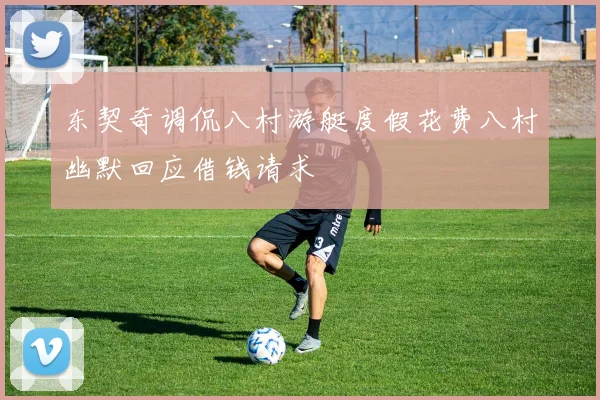 东契奇调侃八村游艇度假花费八村幽默回应借钱请求