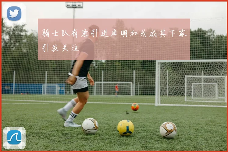 骑士队有意引进库明加或成其下家引发关注