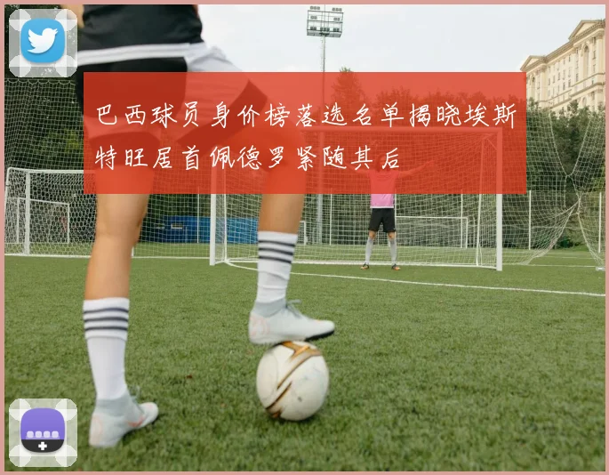 巴西球员身价榜落选名单揭晓埃斯特旺居首佩德罗紧随其后